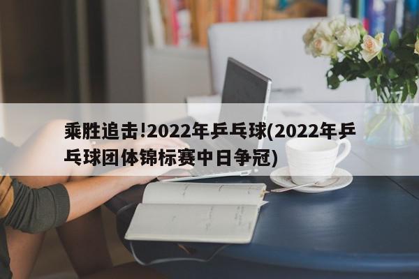 乘胜追击!2022年乒乓球(2022年乒乓球团体锦标赛中日争冠)