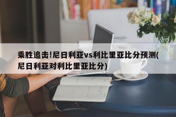 乘胜追击!尼日利亚vs利比里亚比分预测(尼日利亚对利比里亚比分)