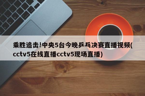 乘胜追击!中央5台今晚乒乓决赛直播视频(cctv5在线直播cctv5现场直播)