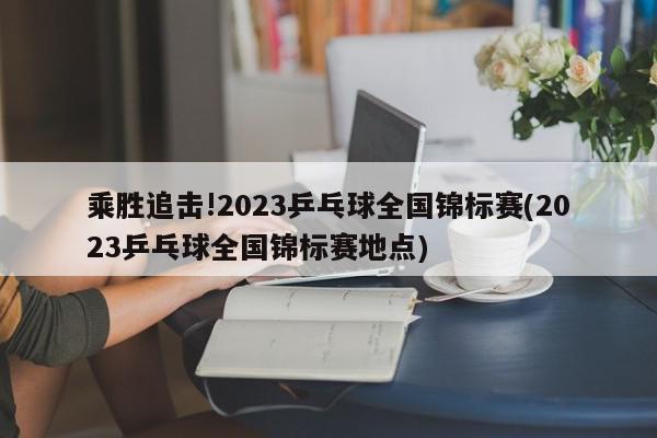 乘胜追击!2023乒乓球全国锦标赛(2023乒乓球全国锦标赛地点)