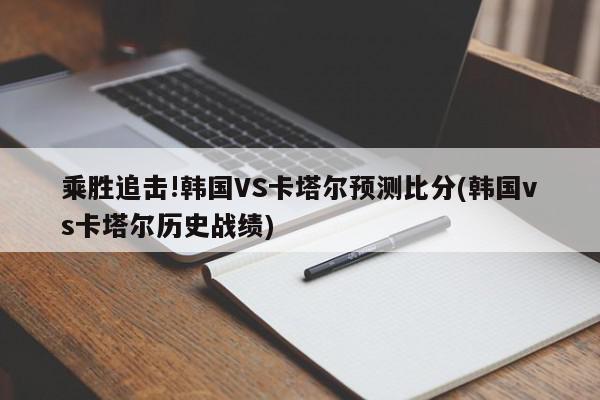 乘胜追击!韩国VS卡塔尔预测比分(韩国vs卡塔尔历史战绩)