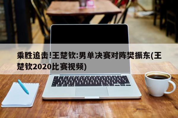 乘胜追击!王楚钦:男单决赛对阵樊振东(王楚钦2020比赛视频)