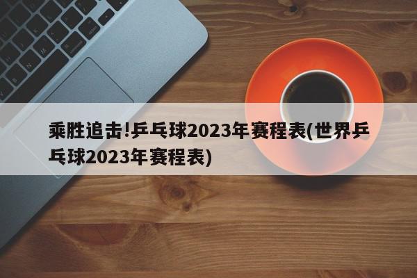 乘胜追击!乒乓球2023年赛程表(世界乒乓球2023年赛程表)