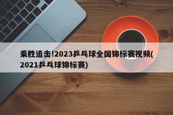 乘胜追击!2023乒乓球全国锦标赛视频(2021乒乓球锦标赛)