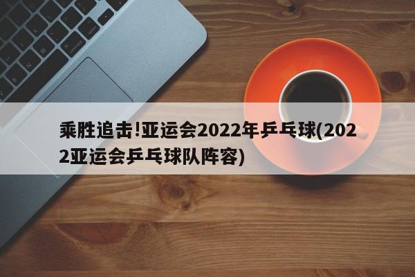 乘胜追击!亚运会2022年乒乓球(2022亚运会乒乓球队阵容)