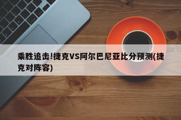 乘胜追击!捷克VS阿尔巴尼亚比分预测(捷克对阵容)