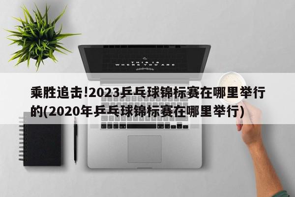 乘胜追击!2023乒乓球锦标赛在哪里举行的(2020年乒乓球锦标赛在哪里举行)