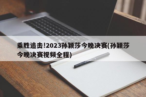 乘胜追击!2023孙颖莎今晚决赛(孙颖莎今晚决赛视频全程)