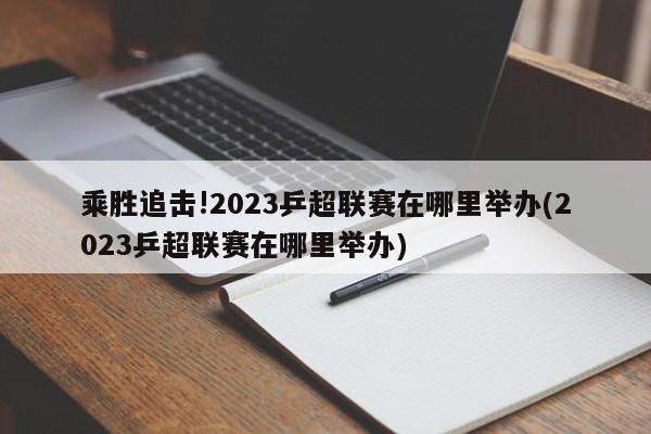 乘胜追击!2023乒超联赛在哪里举办(2023乒超联赛在哪里举办)