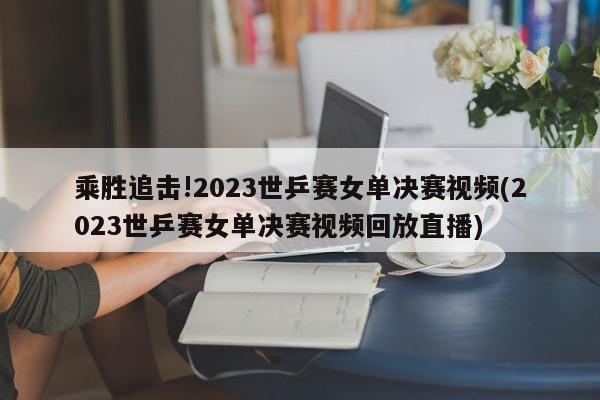 乘胜追击!2023世乒赛女单决赛视频(2023世乒赛女单决赛视频回放直播)