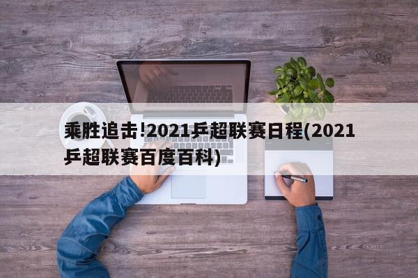 乘胜追击!2021乒超联赛日程(2021乒超联赛百度百科)