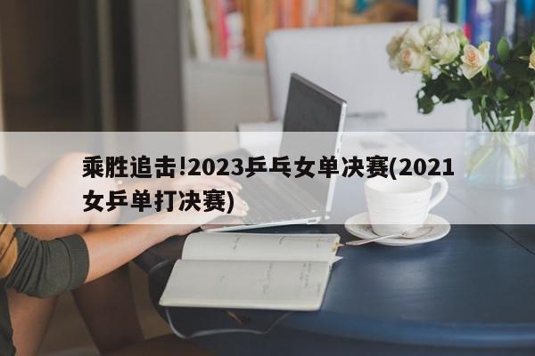 乘胜追击!2023乒乓女单决赛(2021女乒单打决赛)