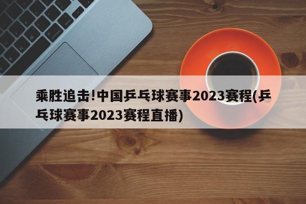 乘胜追击!中国乒乓球赛事2023赛程(乒乓球赛事2023赛程直播)