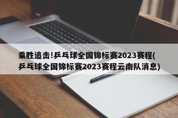 乘胜追击!乒乓球全国锦标赛2023赛程(乒乓球全国锦标赛2023赛程云南队消息)