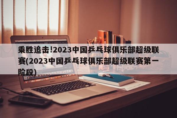 乘胜追击!2023中国乒乓球俱乐部超级联赛(2023中国乒乓球俱乐部超级联赛第一阶段)