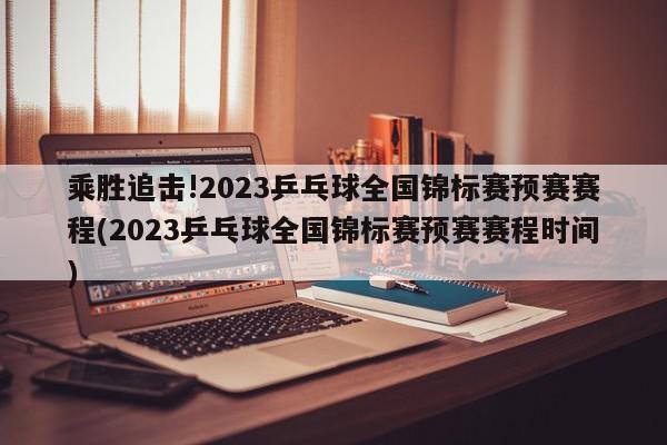 乘胜追击!2023乒乓球全国锦标赛预赛赛程(2023乒乓球全国锦标赛预赛赛程时间)