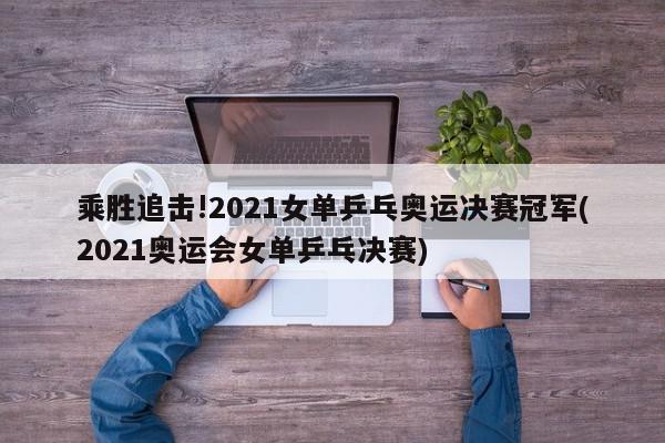 乘胜追击!2021女单乒乓奥运决赛冠军(2021奥运会女单乒乓决赛)