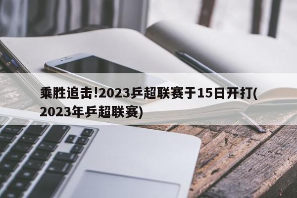 乘胜追击!2023乒超联赛于15日开打(2023年乒超联赛)