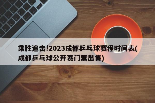 乘胜追击!2023成都乒乓球赛程时间表(成都乒乓球公开赛门票出售)