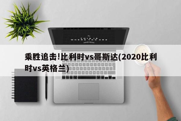 乘胜追击!比利时vs哥斯达(2020比利时vs英格兰)