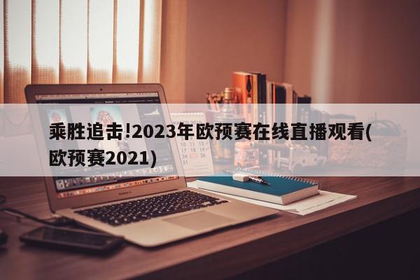 乘胜追击!2023年欧预赛在线直播观看(欧预赛2021)