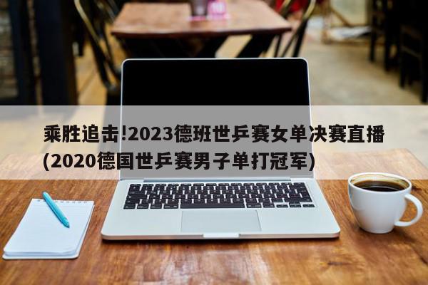 乘胜追击!2023德班世乒赛女单决赛直播(2020德国世乒赛男子单打冠军)