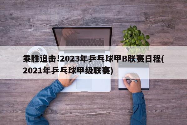 乘胜追击!2023年乒乓球甲B联赛日程(2021年乒乓球甲级联赛)