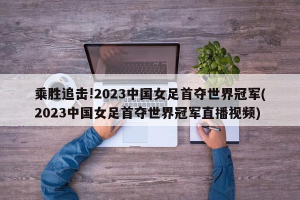 乘胜追击!2023中国女足首夺世界冠军(2023中国女足首夺世界冠军直播视频)