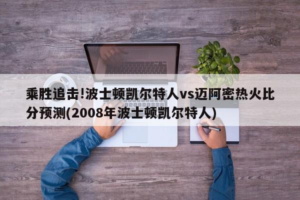 乘胜追击!波士顿凯尔特人vs迈阿密热火比分预测(2008年波士顿凯尔特人)