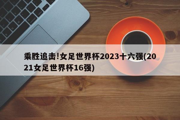 乘胜追击!女足世界杯2023十六强(2021女足世界杯16强)