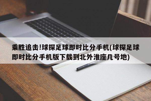 乘胜追击!球探足球即时比分手机(球探足球即时比分手机版下载到北外淮座几号地)