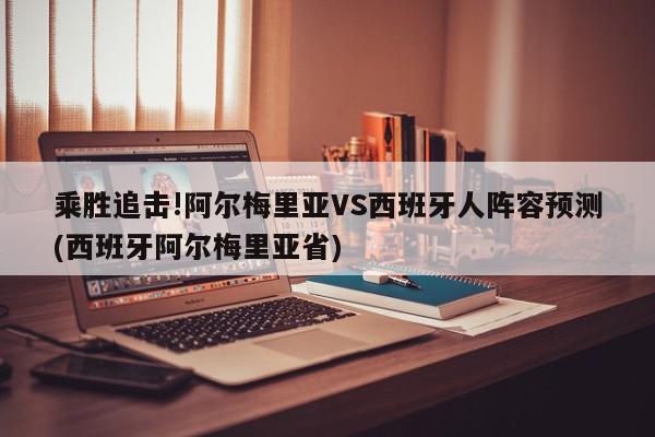 乘胜追击!阿尔梅里亚VS西班牙人阵容预测(西班牙阿尔梅里亚省)