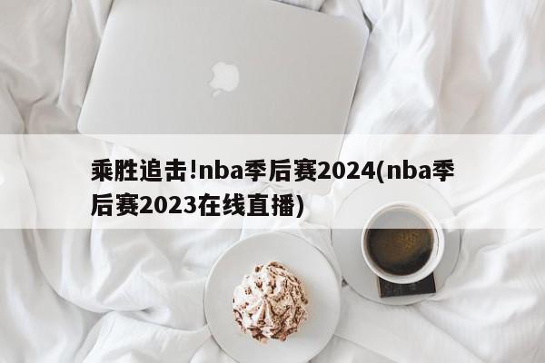 乘胜追击!nba季后赛2024(nba季后赛2023在线直播)