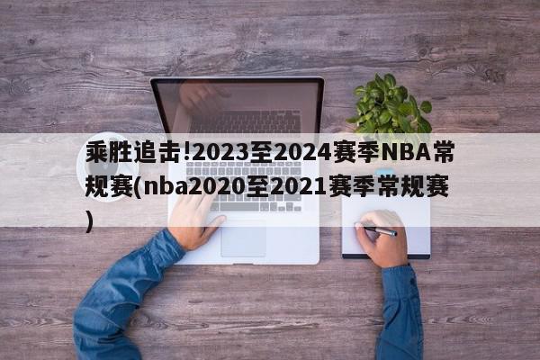 乘胜追击!2023至2024赛季NBA常规赛(nba2020至2021赛季常规赛)