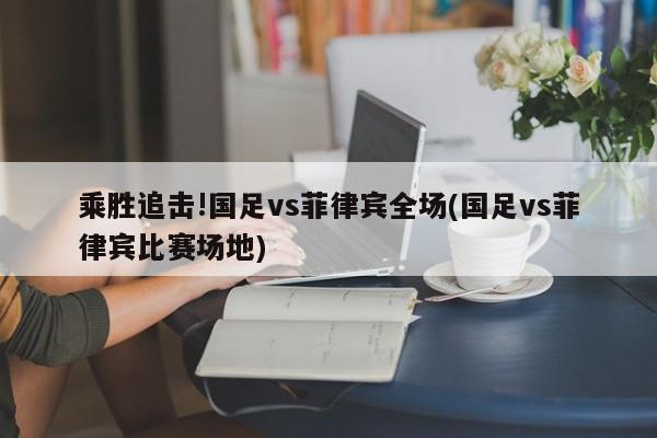 乘胜追击!国足vs菲律宾全场(国足vs菲律宾比赛场地)