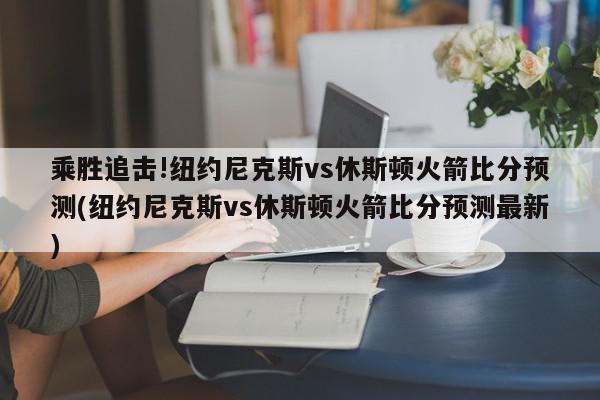 乘胜追击!纽约尼克斯vs休斯顿火箭比分预测(纽约尼克斯vs休斯顿火箭比分预测最新)