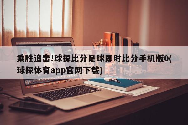 乘胜追击!球探比分足球即时比分手机版0(球探体育app官网下载)