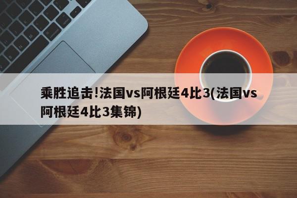 乘胜追击!法国vs阿根廷4比3(法国vs阿根廷4比3集锦)