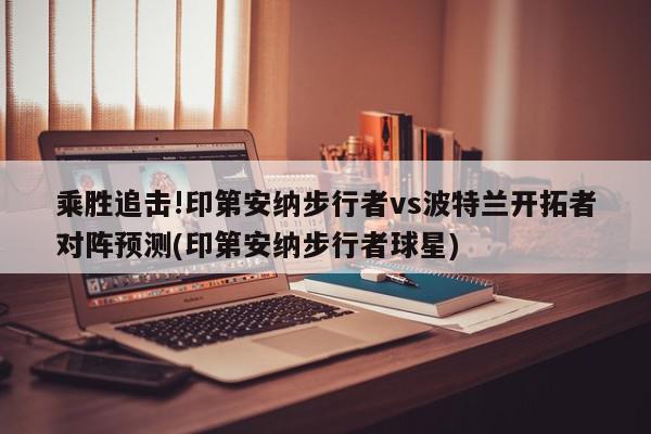 乘胜追击!印第安纳步行者vs波特兰开拓者对阵预测(印第安纳步行者球星)