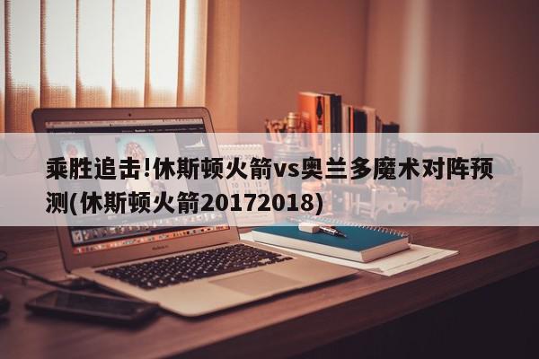 乘胜追击!休斯顿火箭vs奥兰多魔术对阵预测(休斯顿火箭20172018)