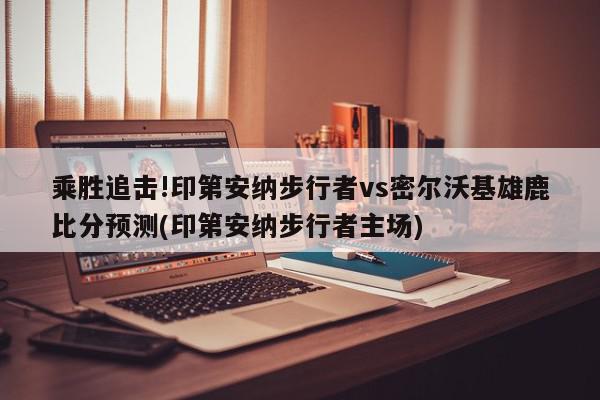 乘胜追击!印第安纳步行者vs密尔沃基雄鹿比分预测(印第安纳步行者主场)