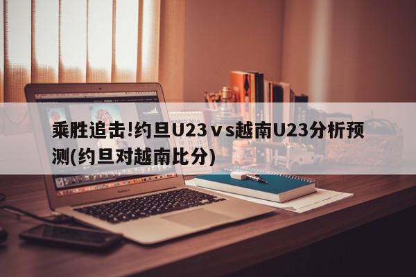 乘胜追击!约旦U23ⅴs越南U23分析预测(约旦对越南比分)