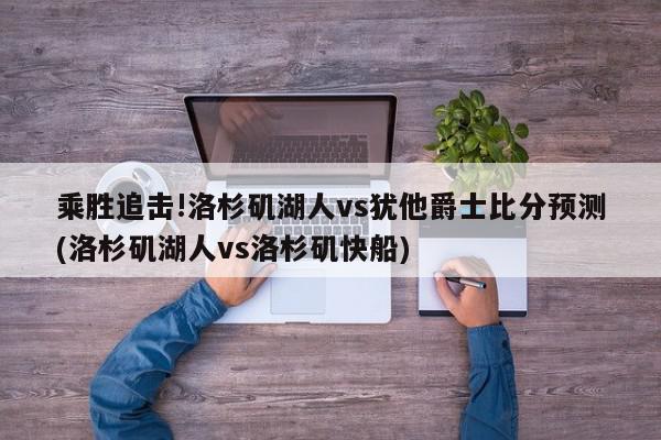 乘胜追击!洛杉矶湖人vs犹他爵士比分预测(洛杉矶湖人vs洛杉矶快船)