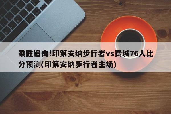 乘胜追击!印第安纳步行者vs费城76人比分预测(印第安纳步行者主场)