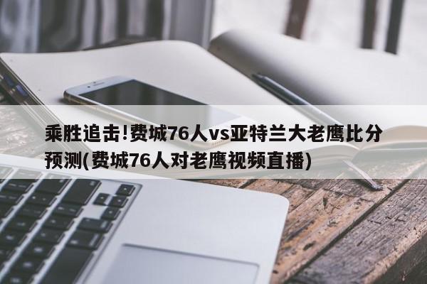 乘胜追击!费城76人vs亚特兰大老鹰比分预测(费城76人对老鹰视频直播)