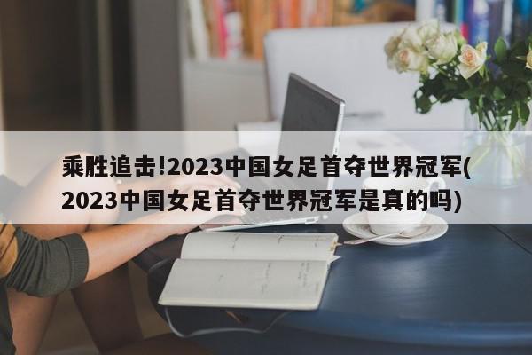 乘胜追击!2023中国女足首夺世界冠军(2023中国女足首夺世界冠军是真的吗)