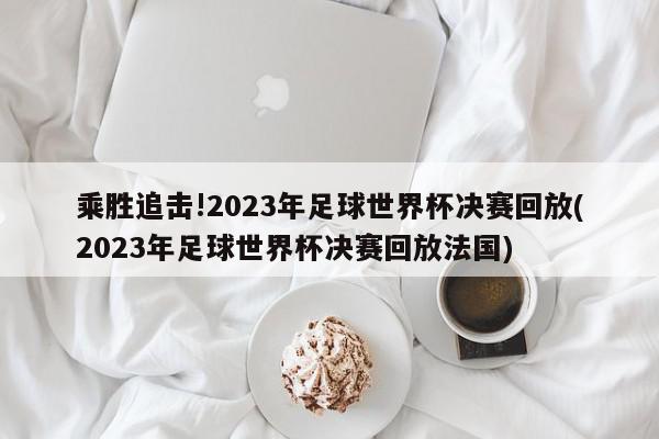 乘胜追击!2023年足球世界杯决赛回放(2023年足球世界杯决赛回放法国)