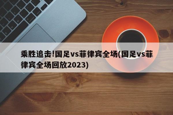 乘胜追击!国足vs菲律宾全场(国足vs菲律宾全场回放2023)