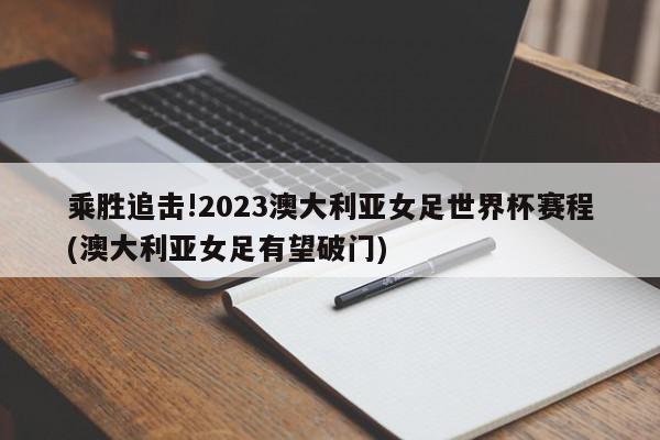 乘胜追击!2023澳大利亚女足世界杯赛程(澳大利亚女足有望破门)