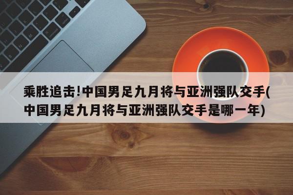 乘胜追击!中国男足九月将与亚洲强队交手(中国男足九月将与亚洲强队交手是哪一年)